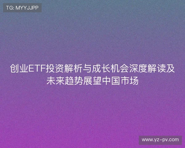 创业ETF投资解析与成长机会深度解读及未来趋势展望中国市场