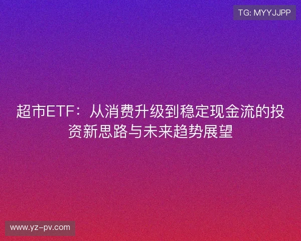 超市ETF：从消费升级到稳定现金流的投资新思路与未来趋势展望